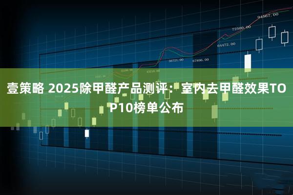 壹策略 2025除甲醛产品测评:室内去甲醛效果TOP10榜单公布