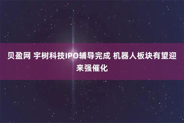 贝盈网 宇树科技IPO辅导完成 机器人板块有望迎来强催化