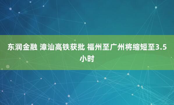 东润金融 漳汕高铁获批 福州至广州将缩短至3.5小时