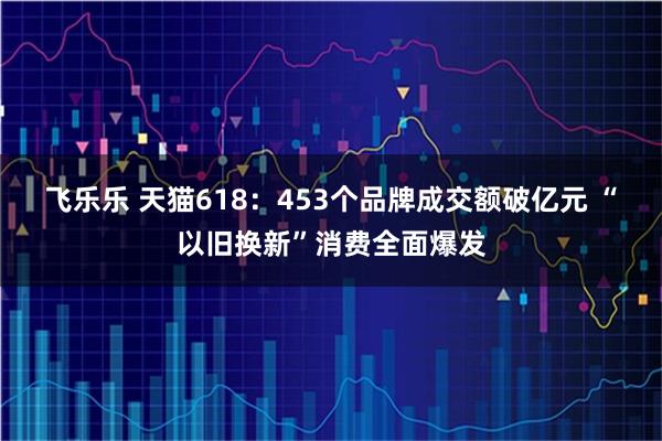 飞乐乐 天猫618：453个品牌成交额破亿元 “以旧换新”消费全面爆发