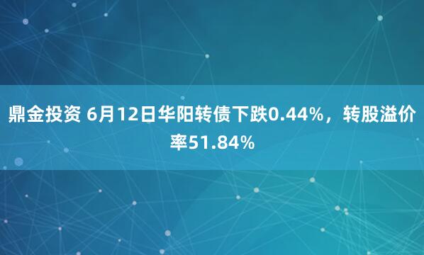 鼎金投资 6月12日华阳转债下跌0.44%,转股溢价率51.84%