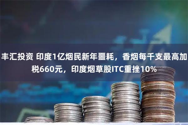 丰汇投资 印度1亿烟民新年噩耗，香烟每千支最高加税660元，印度烟草股ITC重挫10%