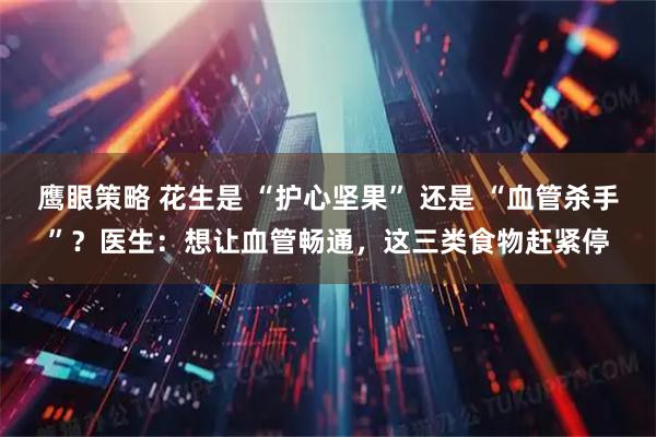 鹰眼策略 花生是 “护心坚果” 还是 “血管杀手”？医生：想让血管畅通，这三类食物赶紧停