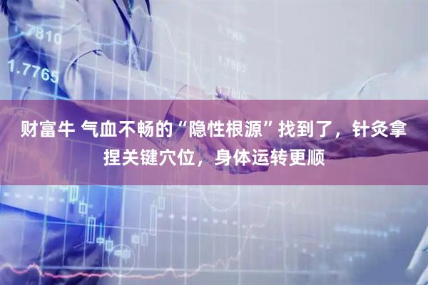财富牛 气血不畅的“隐性根源”找到了，针灸拿捏关键穴位，身体运转更顺