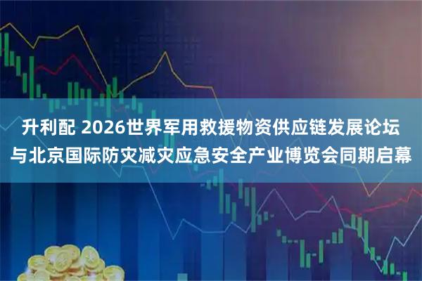 升利配 2026世界军用救援物资供应链发展论坛与北京国际防灾减灾应急安全产业博览会同期启幕