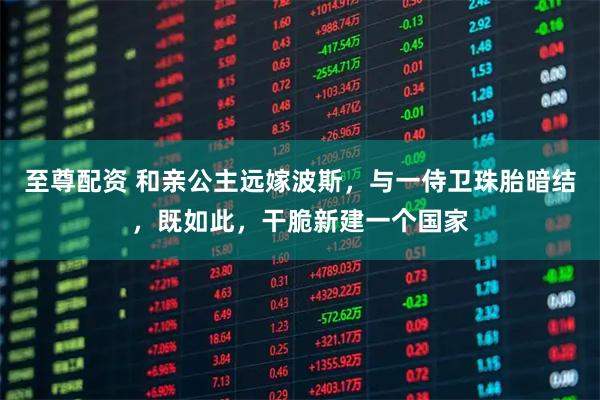 至尊配资 和亲公主远嫁波斯，与一侍卫珠胎暗结，既如此，干脆新建一个国家