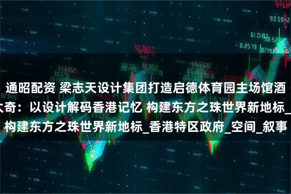 通昭配资 梁志天设计集团打造启德体育园主场馆酒吧及餐饮设施 时空蒙太奇：以设计解码香港记忆 构建东方之珠世界新地标_香港特区政府_空间_叙事