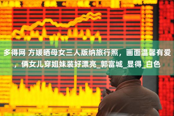 多得网 方媛晒母女三人版纳旅行照，画面温馨有爱，俩女儿穿姐妹装好漂亮_郭富城_显得_白色