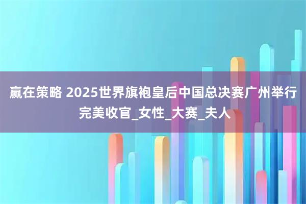 赢在策略 2025世界旗袍皇后中国总决赛广州举行 完美收官_女性_大赛_夫人