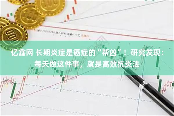 亿鑫网 长期炎症是癌症的“帮凶”！研究发现：每天做这件事，就是高效抗炎法
